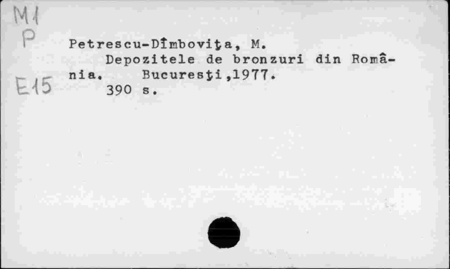 ﻿P
Е.45
Petrescu-Dîrfbovita, M.
Depozitele de bronzuri din Romania. Bucuresji,1977.
390 s.